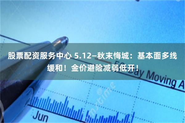 股票配资服务中心 5.12—秋末悔城：基本面多线缓和！金价避险减弱低开！