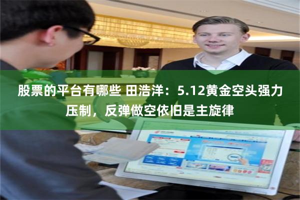 股票的平台有哪些 田浩洋:5.12黄金空头强力压制,反弹做空依旧是主旋律