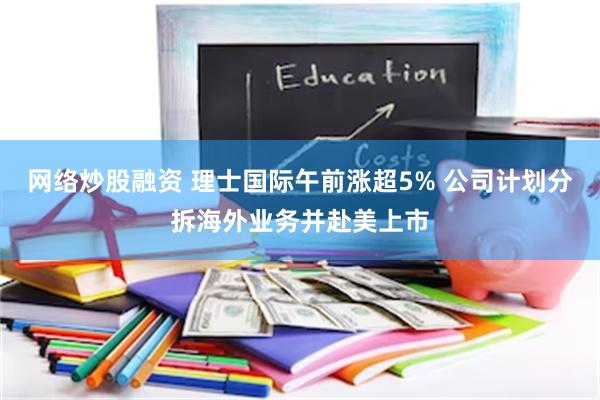 网络炒股融资 理士国际午前涨超5% 公司计划分拆海外业务并赴美上市