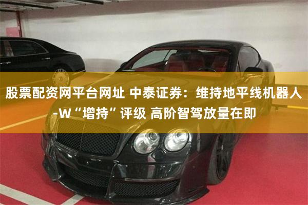 股票配资网平台网址 中泰证券：维持地平线机器人-W“增持”评级 高阶智驾放量在即
