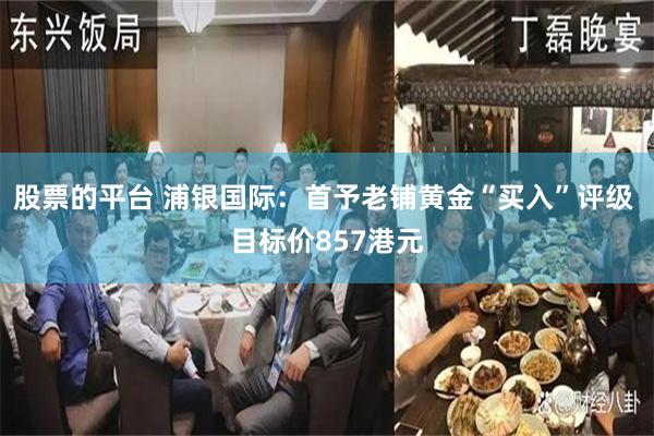 股票的平台 浦银国际:首予老铺黄金“买入”评级 目标价857港元