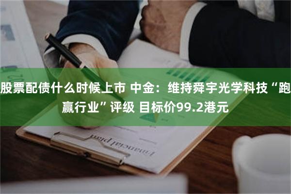 股票配债什么时候上市 中金：维持舜宇光学科技“跑赢行业”评级 目标价99.2港元