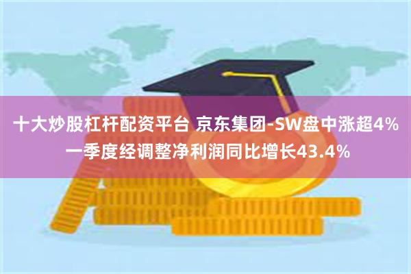 十大炒股杠杆配资平台 京东集团-SW盘中涨超4% 一季度经调整净利润同比增长43.4%