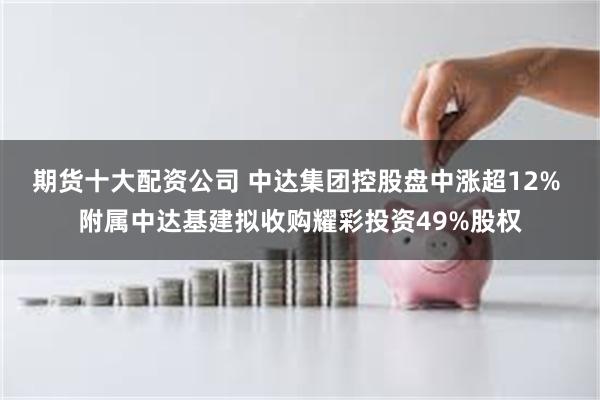 期货十大配资公司 中达集团控股盘中涨超12% 附属中达基建拟收购耀彩投资49%股权