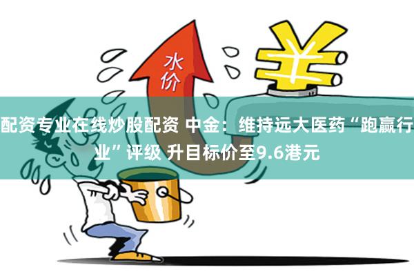 配资专业在线炒股配资 中金：维持远大医药“跑赢行业”评级 升目标价至9.6港元