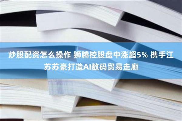 炒股配资怎么操作 狮腾控股盘中涨超5% 携手江苏苏豪打造AI数码贸易走廊