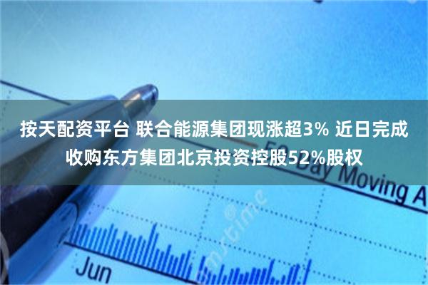 按天配资平台 联合能源集团现涨超3% 近日完成收购东方集团北京投资控股52%股权