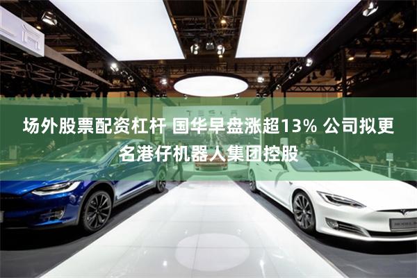 场外股票配资杠杆 国华早盘涨超13% 公司拟更名港仔机器人集团控股
