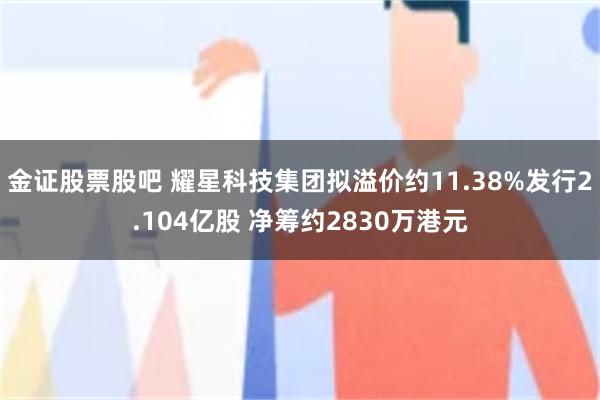 金证股票股吧 耀星科技集团拟溢价约11.38%发行2.104亿股 净筹约2830万港元