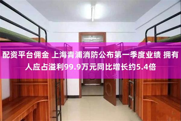 配资平台佣金 上海青浦消防公布第一季度业绩 拥有人应占溢利99.9万元同比增长约5.4倍