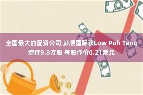 全国最大的配资公司 彭顺国际获Low Poh Teng增持9.8万股 每股作价0.21港元
