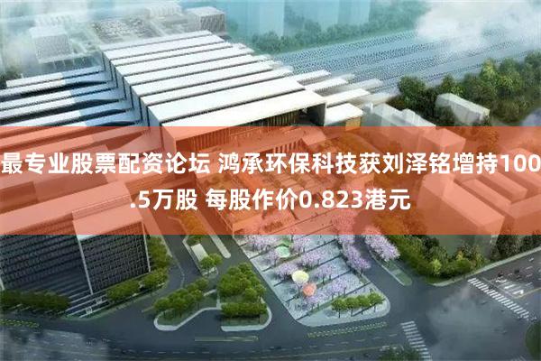 最专业股票配资论坛 鸿承环保科技获刘泽铭增持100.5万股 每股作价0.823港元