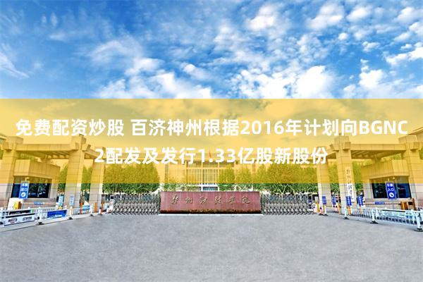免费配资炒股 百济神州根据2016年计划向BGNC2配发及发行1.33亿股新股份