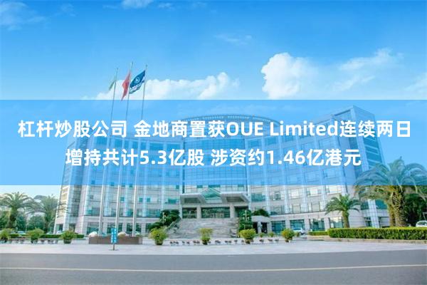 杠杆炒股公司 金地商置获OUE Limited连续两日增持共计5.3亿股 涉资约1.46亿港元