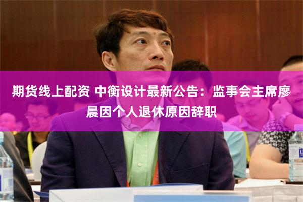 期货线上配资 中衡设计最新公告：监事会主席廖晨因个人退休原因辞职