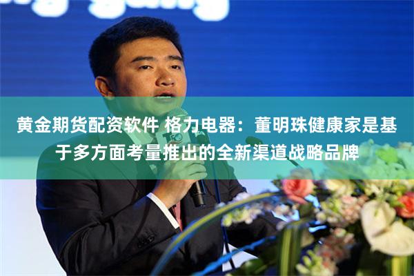黄金期货配资软件 格力电器：董明珠健康家是基于多方面考量推出的全新渠道战略品牌