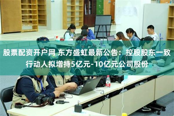 股票配资开户网 东方盛虹最新公告：控股股东一致行动人拟增持5亿元-10亿元公司股份