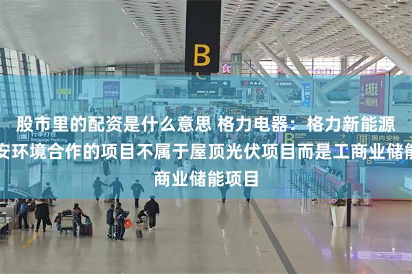 股市里的配资是什么意思 格力电器:格力新能源与盾安环境合作的项目不属于屋顶光伏项目而是工商业储能项目