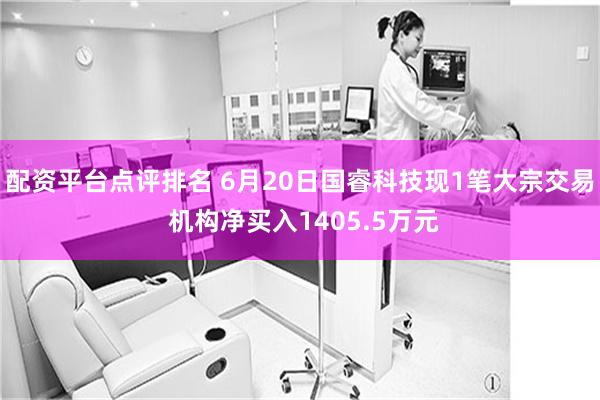 配资平台点评排名 6月20日国睿科技现1笔大宗交易 机构净买入1405.5万元