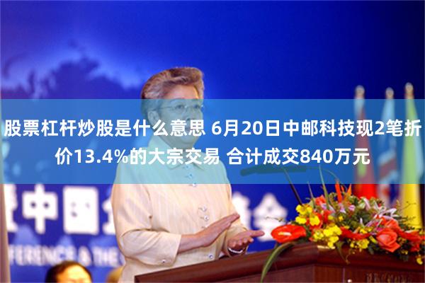 股票杠杆炒股是什么意思 6月20日中邮科技现2笔折价13.4%的大宗交易 合计成交840万元