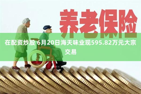 在配资炒股 6月20日海天味业现595.82万元大宗交易