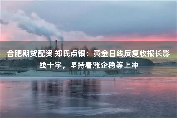 合肥期货配资 郑氏点银：黄金日线反复收报长影线十字，坚持看涨企稳等上冲