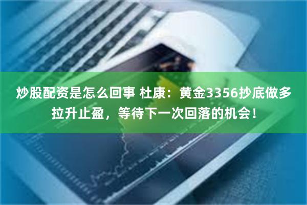 炒股配资是怎么回事 杜康：黄金3356抄底做多拉升止盈，等待下一次回落的机会！