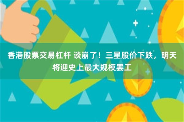 香港股票交易杠杆 谈崩了！三星股价下跌，明天将迎史上最大规模罢工
