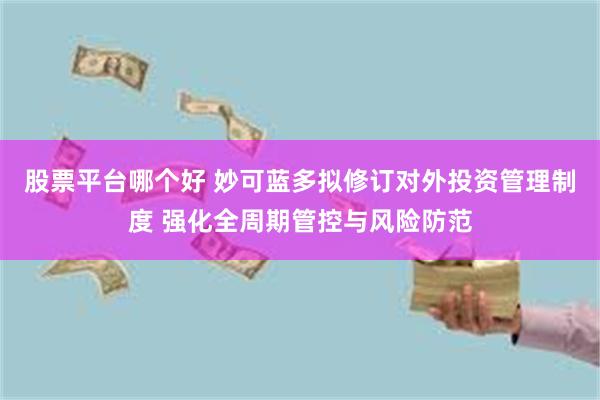 股票平台哪个好 妙可蓝多拟修订对外投资管理制度 强化全周期管控与风险防范