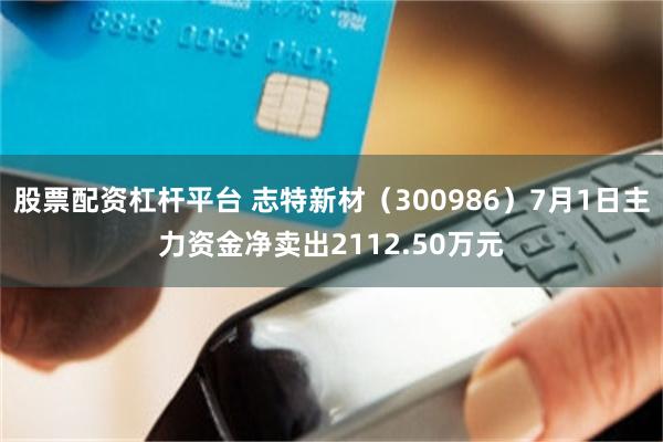 股票配资杠杆平台 志特新材（300986）7月1日主力资金净卖出2112.50万元
