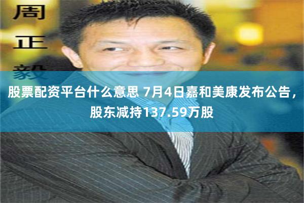 股票配资平台什么意思 7月4日嘉和美康发布公告，股东减持137.59万股