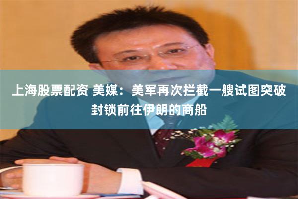 上海股票配资 美媒：美军再次拦截一艘试图突破封锁前往伊朗的商船