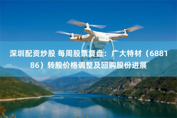 深圳配资炒股 每周股票复盘：广大特材（688186）转股价格调整及回购股份进展