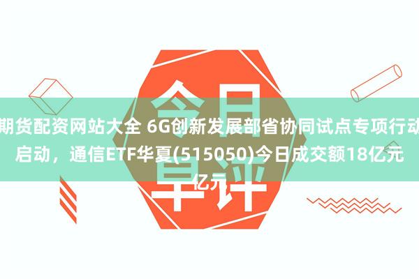 期货配资网站大全 6G创新发展部省协同试点专项行动启动，通信ETF华夏(515050)今日成交额18亿元