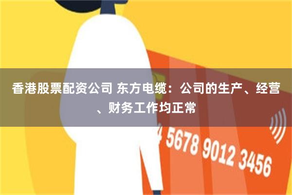 香港股票配资公司 东方电缆:公司的生产、经营、财务工作均正常