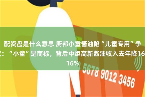 配资盘是什么意思 厨邦小童酱油陷“儿童专用”争议：“小童”是商标，背后中炬高新酱油收入去年降16%