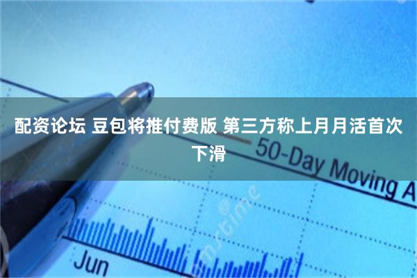 配资论坛 豆包将推付费版 第三方称上月月活首次下滑
