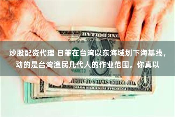 炒股配资代理 日菲在台湾以东海域划下海基线，动的是台湾渔民几代人的作业范围。你真以
