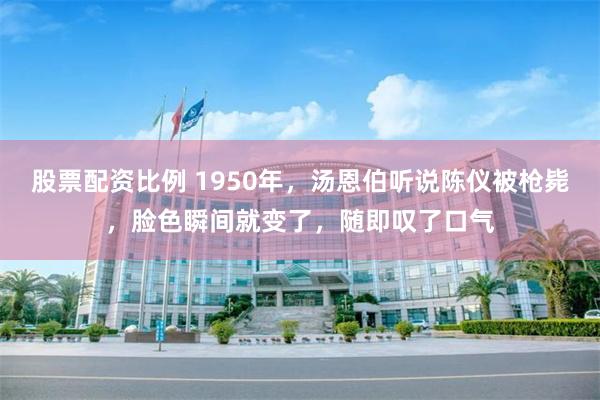 股票配资比例 1950年，汤恩伯听说陈仪被枪毙，脸色瞬间就变了，随即叹了口气