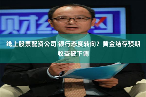 线上股票配资公司 银行态度转向？黄金结存预期收益被下调