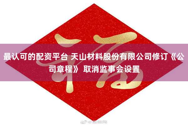 最认可的配资平台 天山材料股份有限公司修订《公司章程》 取消监事会设置