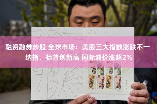 融资融券炒股 全球市场：美股三大指数涨跌不一 纳指、标普创新高 国际油价涨超2%