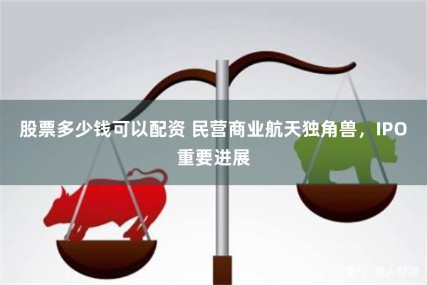 股票多少钱可以配资 民营商业航天独角兽，IPO重要进展