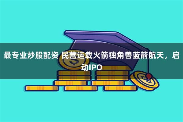 最专业炒股配资 民营运载火箭独角兽蓝箭航天，启动IPO