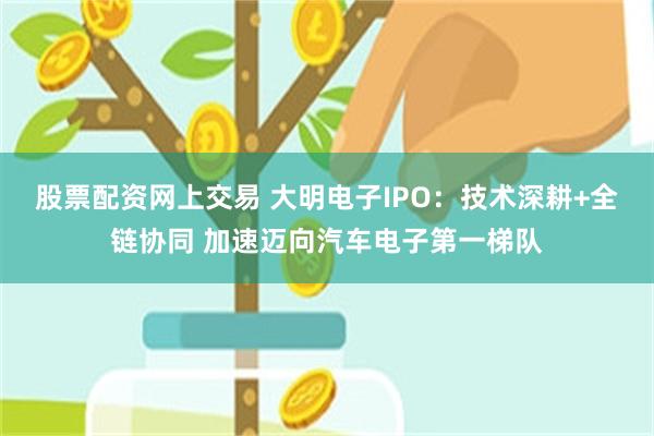 股票配资网上交易 大明电子IPO：技术深耕+全链协同 加速迈向汽车电子第一梯队