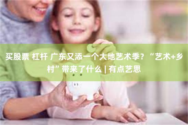 买股票 杠杆 广东又添一个大地艺术季？“艺术+乡村”带来了什么 | 有点艺思