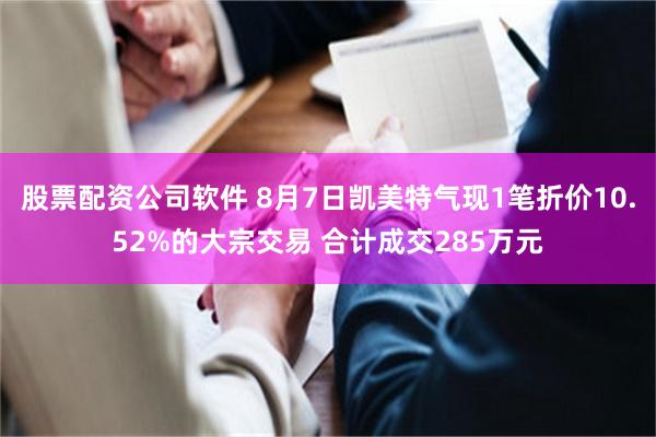 股票配资公司软件 8月7日凯美特气现1笔折价10.52%的大宗交易 合计成交285万元