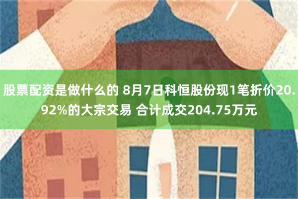 股票配资是做什么的 8月7日科恒股份现1笔折价20.92%的大宗交易 合计成交204.75万元