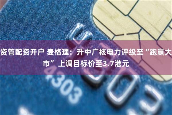 资管配资开户 麦格理：升中广核电力评级至“跑赢大市” 上调目标价至3.7港元