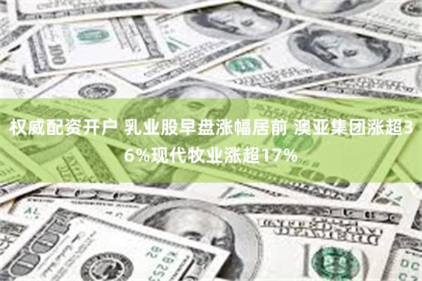 权威配资开户 乳业股早盘涨幅居前 澳亚集团涨超36%现代牧业涨超17%